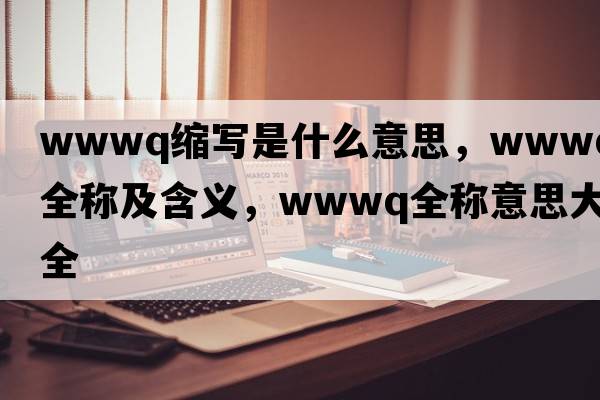 wwwq縮寫(xiě)是什么意思，wwwq的全稱(chēng)及含義，wwwq全稱(chēng)意思大全