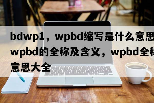bdwp1，wpbd縮寫(xiě)是什么意思，wpbd的全稱(chēng)及含義，wpbd全稱(chēng)意思大全