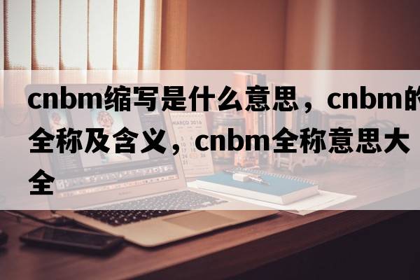 cnbm縮寫(xiě)是什么意思，cnbm的全稱(chēng)及含義，cnbm全稱(chēng)意思大全