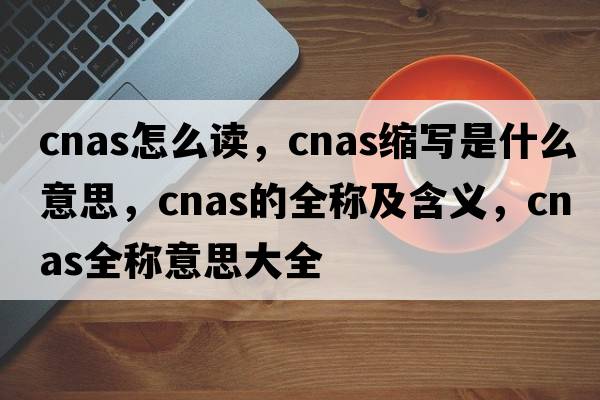 cnas怎么讀，cnas縮寫(xiě)是什么意思，cnas的全稱(chēng)及含義，cnas全稱(chēng)意思大全