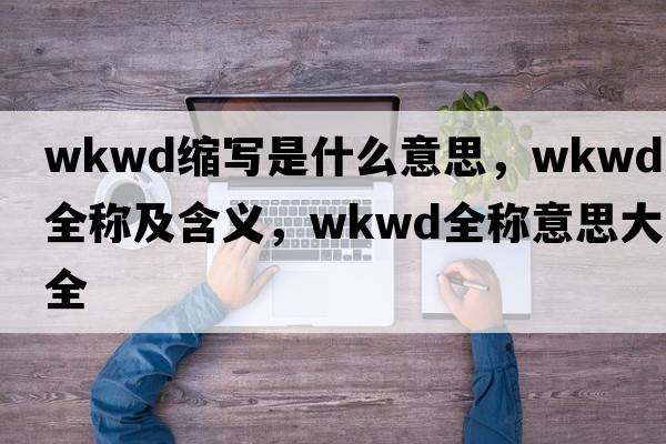 wkwd縮寫(xiě)是什么意思，wkwd的全稱(chēng)及含義，wkwd全稱(chēng)意思大全