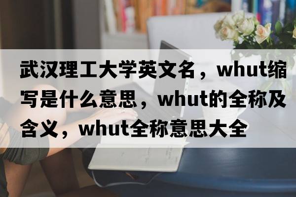 武漢理工大學(xué)英文名，whut縮寫(xiě)是什么意思，whut的全稱(chēng)及含義，whut全稱(chēng)意思大全