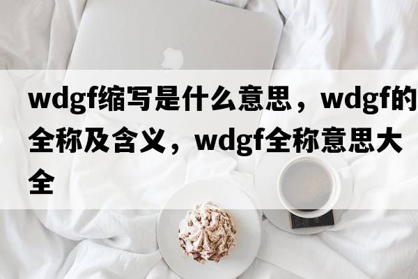 wdgf縮寫(xiě)是什么意思，wdgf的全稱(chēng)及含義，wdgf全稱(chēng)意思大全