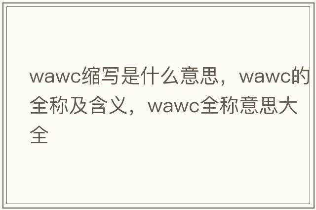 wawc縮寫(xiě)是什么意思，wawc的全稱(chēng)及含義，wawc全稱(chēng)意思大全