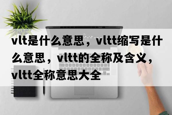 vlt是什么意思，vltt縮寫(xiě)是什么意思，vltt的全稱(chēng)及含義，vltt全稱(chēng)意思大全