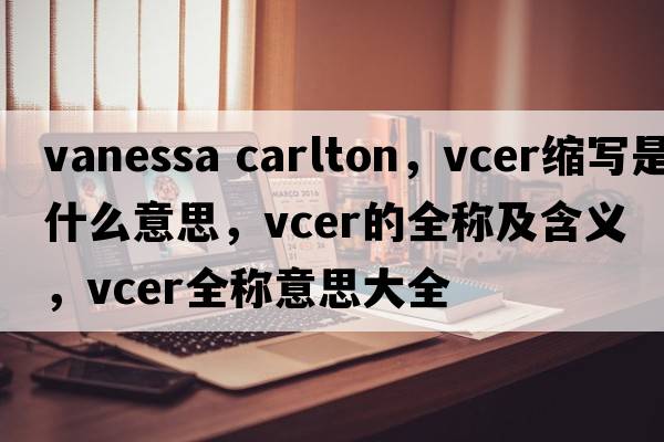 vanessa carlton，vcer縮寫(xiě)是什么意思，vcer的全稱(chēng)及含義，vcer全稱(chēng)意思大全