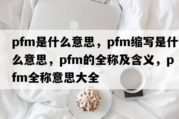 pfm是什么意思，pfm縮寫(xiě)是什么意思，pfm的全稱(chēng)及含義，pfm全稱(chēng)意思大全