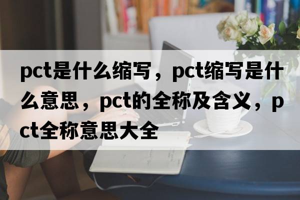 pct是什么縮寫(xiě)，pct縮寫(xiě)是什么意思，pct的全稱(chēng)及含義，pct全稱(chēng)意思大全