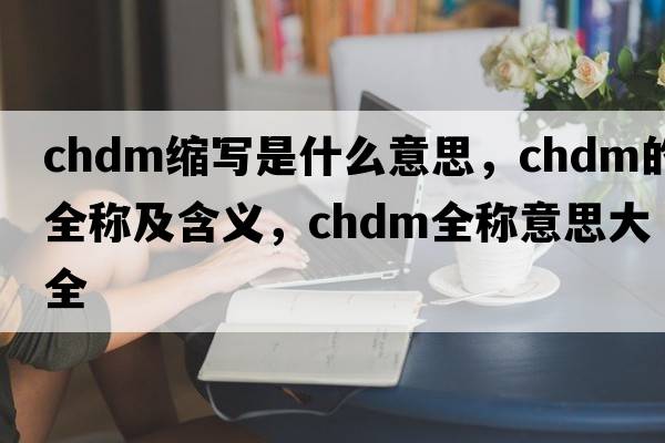 chdm縮寫(xiě)是什么意思，chdm的全稱(chēng)及含義，chdm全稱(chēng)意思大全