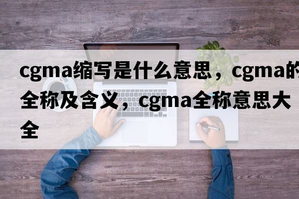 cgma縮寫(xiě)是什么意思，cgma的全稱(chēng)及含義，cgma全稱(chēng)意思大全