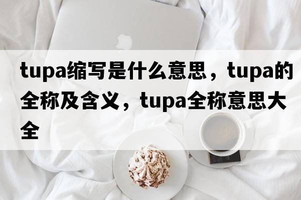 tupa縮寫(xiě)是什么意思，tupa的全稱(chēng)及含義，tupa全稱(chēng)意思大全