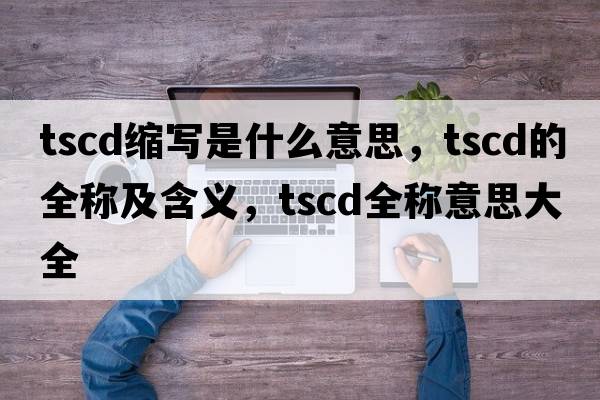 tscd縮寫(xiě)是什么意思，tscd的全稱(chēng)及含義，tscd全稱(chēng)意思大全