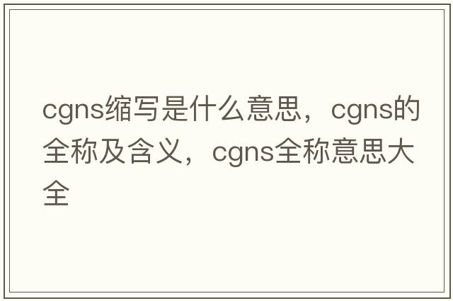 cgns縮寫(xiě)是什么意思，cgns的全稱(chēng)及含義，cgns全稱(chēng)意思大全