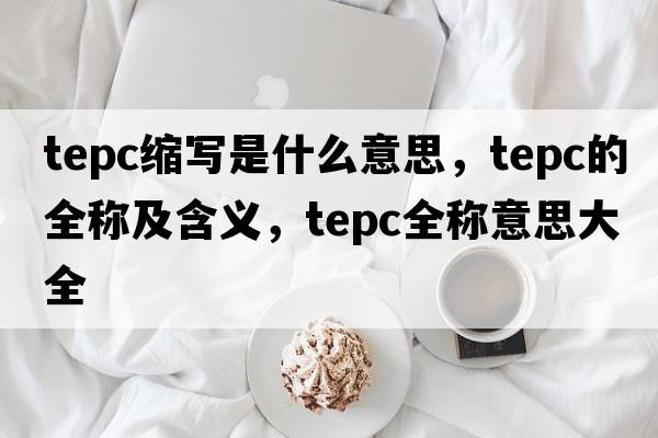 tepc縮寫(xiě)是什么意思，tepc的全稱(chēng)及含義，tepc全稱(chēng)意思大全