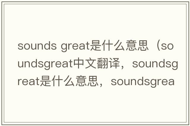 sounds great是什么意思（soundsgreat中文翻譯，soundsgreat是什么意思，soundsgreat發(fā)音、用法及例句）