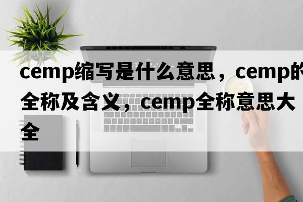cemp縮寫(xiě)是什么意思，cemp的全稱(chēng)及含義，cemp全稱(chēng)意思大全