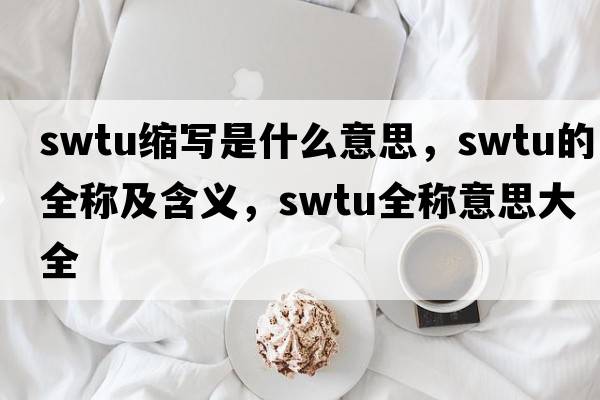 swtu縮寫(xiě)是什么意思，swtu的全稱(chēng)及含義，swtu全稱(chēng)意思大全