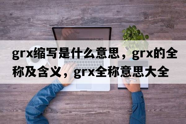 grx縮寫(xiě)是什么意思，grx的全稱(chēng)及含義，grx全稱(chēng)意思大全