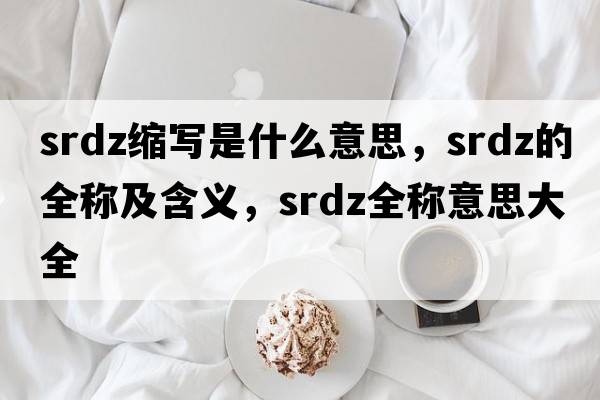 srdz縮寫(xiě)是什么意思，srdz的全稱(chēng)及含義，srdz全稱(chēng)意思大全