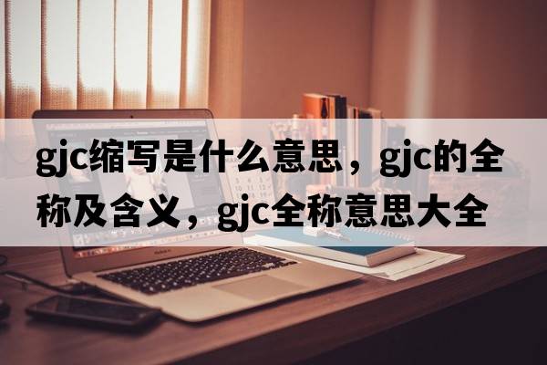 gjc縮寫(xiě)是什么意思，gjc的全稱(chēng)及含義，gjc全稱(chēng)意思大全
