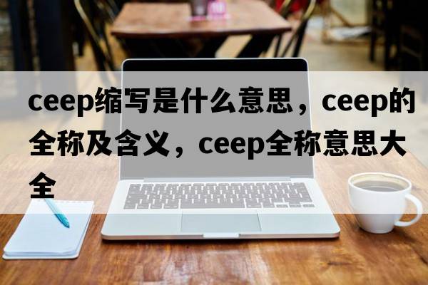 ceep縮寫(xiě)是什么意思，ceep的全稱(chēng)及含義，ceep全稱(chēng)意思大全