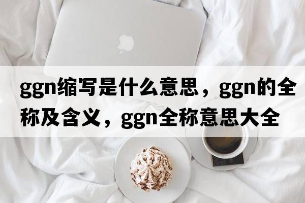 ggn縮寫(xiě)是什么意思，ggn的全稱(chēng)及含義，ggn全稱(chēng)意思大全