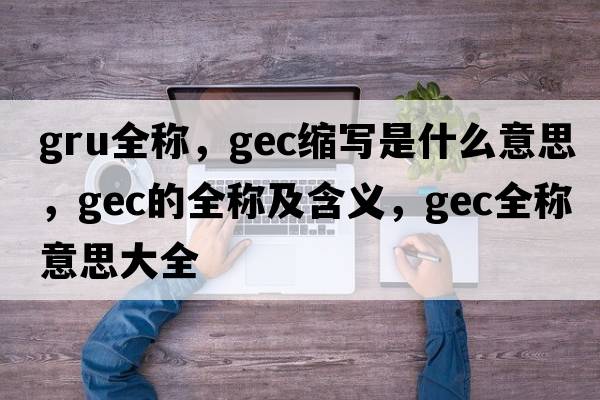 gru全稱(chēng)，gec縮寫(xiě)是什么意思，gec的全稱(chēng)及含義，gec全稱(chēng)意思大全