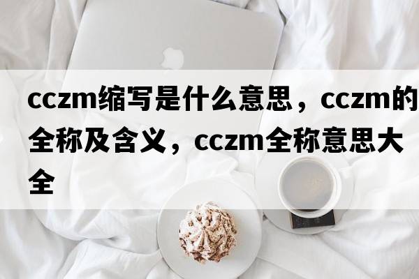 cczm縮寫(xiě)是什么意思，cczm的全稱(chēng)及含義，cczm全稱(chēng)意思大全