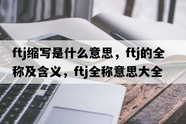 ftj縮寫(xiě)是什么意思，ftj的全稱(chēng)及含義，ftj全稱(chēng)意思大全