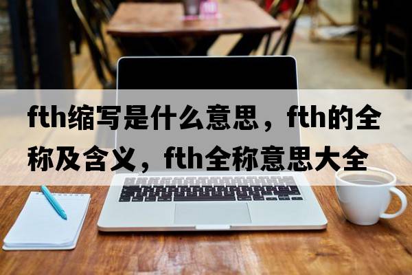 fth縮寫(xiě)是什么意思，fth的全稱(chēng)及含義，fth全稱(chēng)意思大全