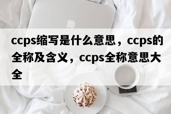 ccps縮寫(xiě)是什么意思，ccps的全稱(chēng)及含義，ccps全稱(chēng)意思大全