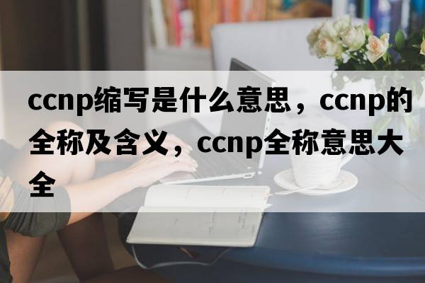 ccnp縮寫(xiě)是什么意思，ccnp的全稱(chēng)及含義，ccnp全稱(chēng)意思大全