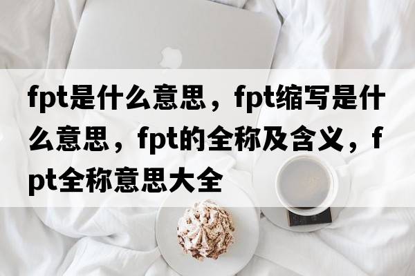 fpt是什么意思，fpt縮寫(xiě)是什么意思，fpt的全稱(chēng)及含義，fpt全稱(chēng)意思大全