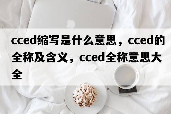 cced縮寫(xiě)是什么意思，cced的全稱(chēng)及含義，cced全稱(chēng)意思大全