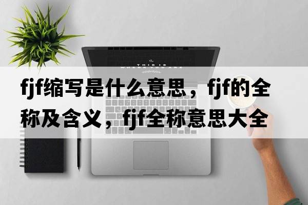 fjf縮寫(xiě)是什么意思，fjf的全稱(chēng)及含義，fjf全稱(chēng)意思大全