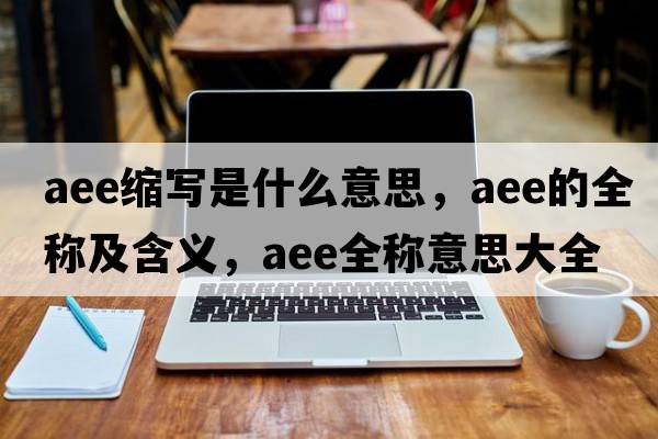 aee縮寫(xiě)是什么意思，aee的全稱(chēng)及含義，aee全稱(chēng)意思大全
