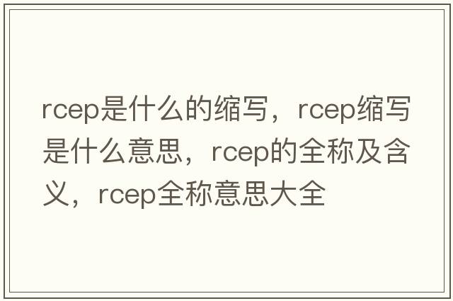 rcep是什么的縮寫(xiě)，rcep縮寫(xiě)是什么意思，rcep的全稱(chēng)及含義，rcep全稱(chēng)意思大全
