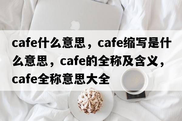 cafe什么意思，cafe縮寫(xiě)是什么意思，cafe的全稱(chēng)及含義，cafe全稱(chēng)意思大全