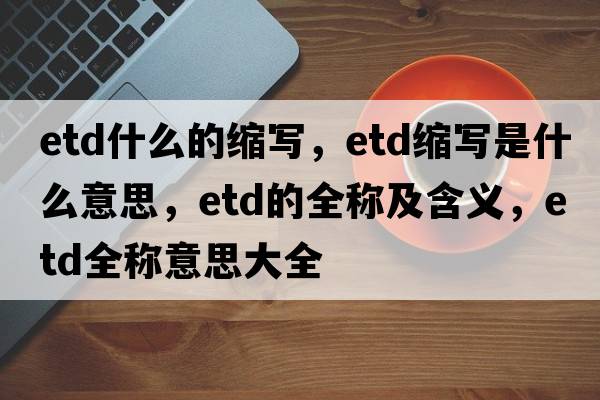 etd什么的縮寫(xiě)，etd縮寫(xiě)是什么意思，etd的全稱(chēng)及含義，etd全稱(chēng)意思大全