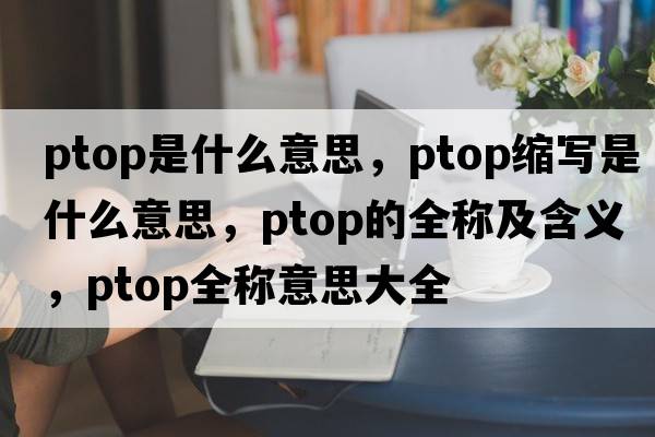 ptop是什么意思，ptop縮寫(xiě)是什么意思，ptop的全稱(chēng)及含義，ptop全稱(chēng)意思大全