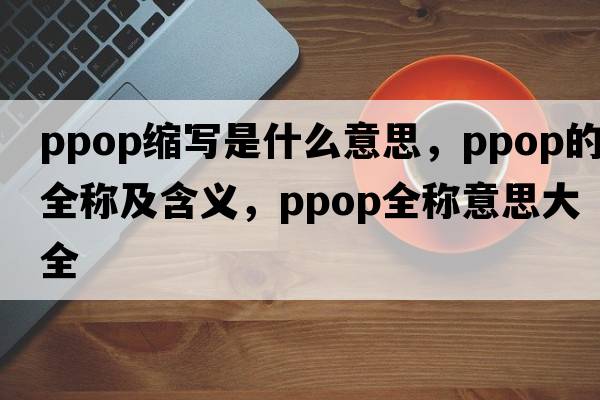 ppop縮寫(xiě)是什么意思，ppop的全稱(chēng)及含義，ppop全稱(chēng)意思大全