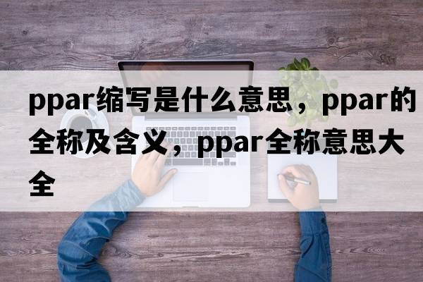 ppar縮寫(xiě)是什么意思，ppar的全稱(chēng)及含義，ppar全稱(chēng)意思大全