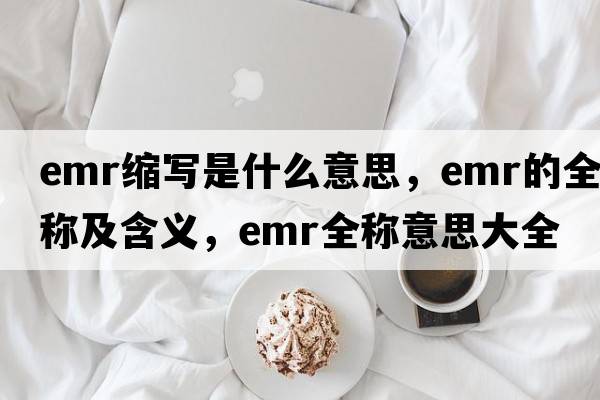 emr縮寫(xiě)是什么意思，emr的全稱(chēng)及含義，emr全稱(chēng)意思大全
