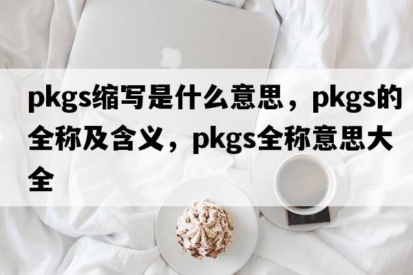 pkgs縮寫(xiě)是什么意思，pkgs的全稱(chēng)及含義，pkgs全稱(chēng)意思大全