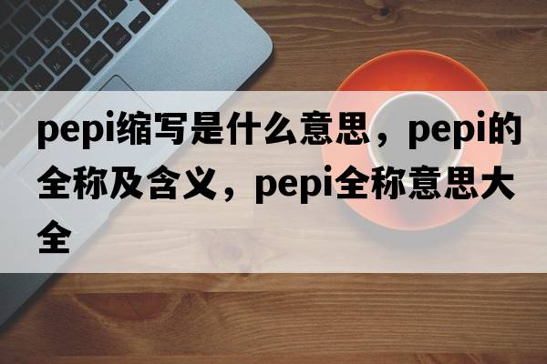 pepi縮寫(xiě)是什么意思，pepi的全稱(chēng)及含義，pepi全稱(chēng)意思大全