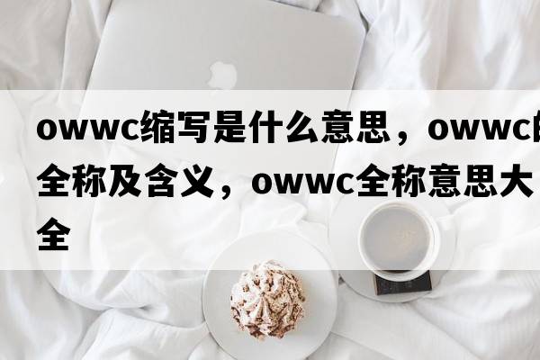 owwc縮寫(xiě)是什么意思，owwc的全稱(chēng)及含義，owwc全稱(chēng)意思大全