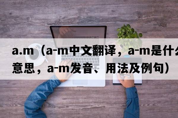 a.m（A-M中文翻譯，A-M是什么意思，A-M發(fā)音、用法及例句）