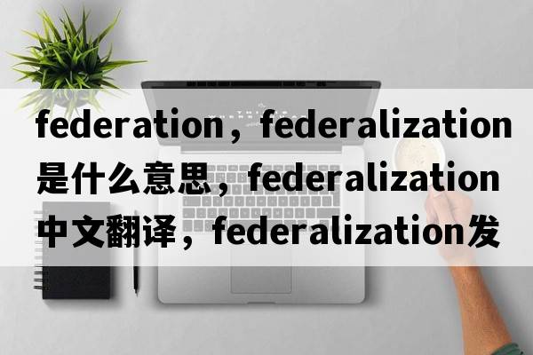 federation，federalization是什么意思，federalization中文翻譯，federalization發(fā)音、用法及例句
