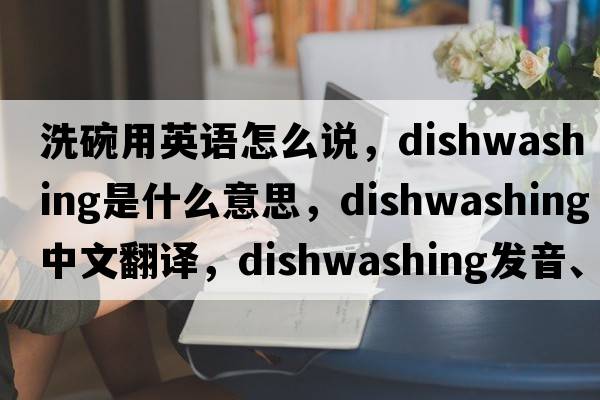 洗碗用英語(yǔ)怎么說(shuō)，dishwashing是什么意思，dishwashing中文翻譯，dishwashing發(fā)音、用法及例句