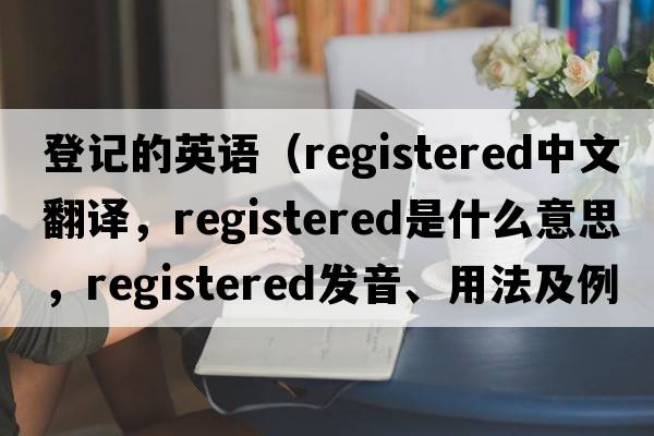 登記的英語(yǔ)（registered中文翻譯，registered是什么意思，registered發(fā)音、用法及例句）